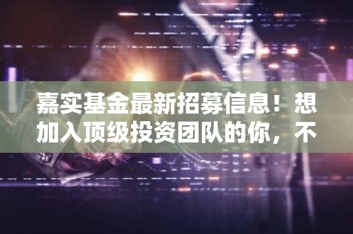 嘉实基金最新招募信息！想加入顶级投资团队的你，不容错过！