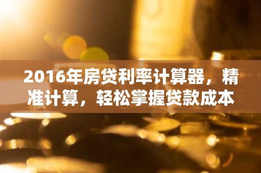 2016年房贷利率计算器，精准计算，轻松掌握贷款成本！