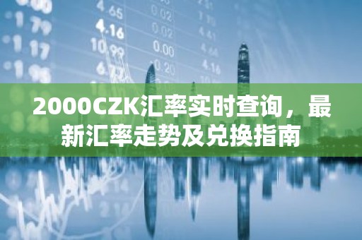 2000CZK汇率实时查询，最新汇率走势及兑换指南