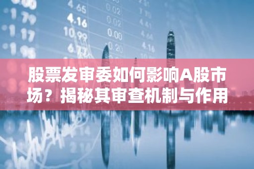 股票发审委如何影响A股市场？揭秘其审查机制与作用