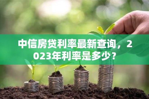 中信房贷利率最新查询，2023年利率是多少？