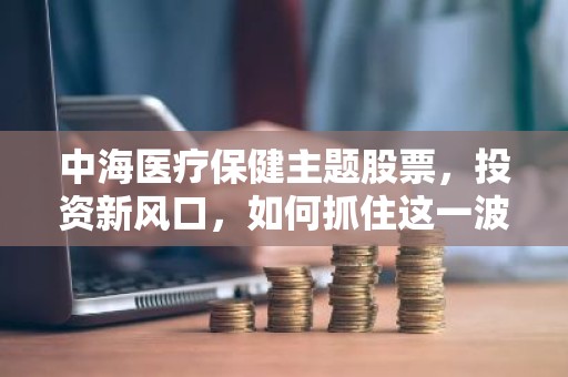 中海医疗保健主题股票，投资新风口，如何抓住这一波红利？