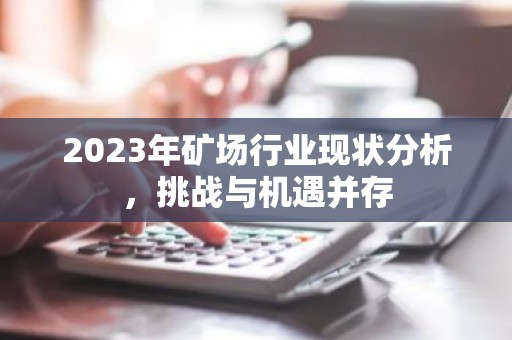 2023年矿场行业现状分析，挑战与机遇并存