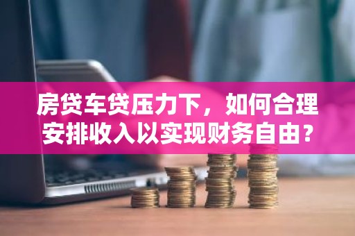 房贷车贷压力下，如何合理安排收入以实现财务自由？