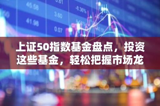 上证50指数基金盘点，投资这些基金，轻松把握市场龙头股