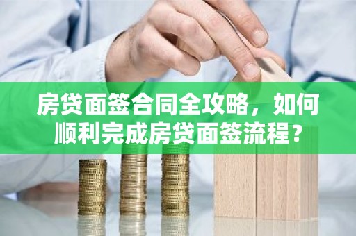 房贷面签合同全攻略，如何顺利完成房贷面签流程？
