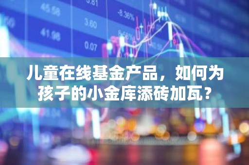 儿童在线基金产品，如何为孩子的小金库添砖加瓦？