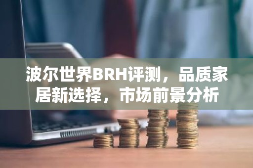 波尔世界BRH评测，品质家居新选择，市场前景分析