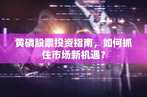 黄磷股票投资指南，如何抓住市场新机遇？