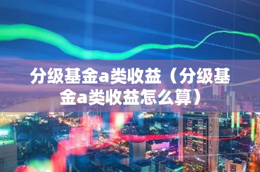 分级基金a类收益（分级基金a类收益怎么算）