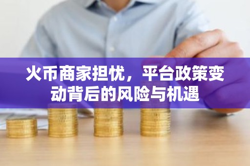 火币商家担忧，平台政策变动背后的风险与机遇