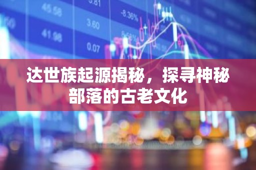 达世族起源揭秘，探寻神秘部落的古老文化