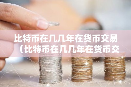 比特币在几几年在货币交易（比特币在几几年在货币交易中）