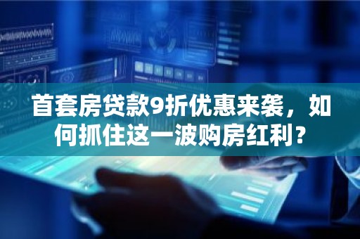 首套房贷款9折优惠来袭，如何抓住这一波购房红利？