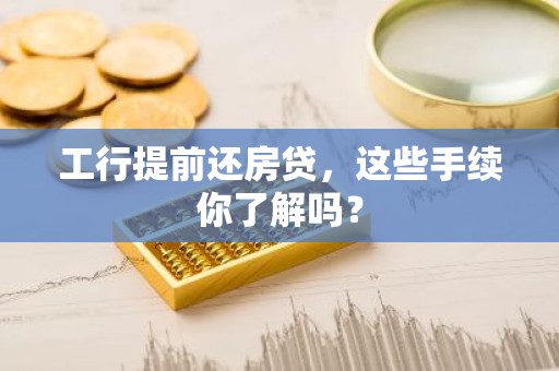 工行提前还房贷，这些手续你了解吗？