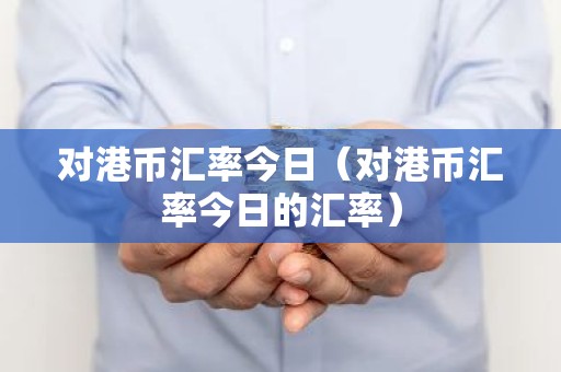 对港币汇率今日（对港币汇率今日的汇率）