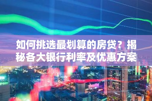 如何挑选最划算的房贷？揭秘各大银行利率及优惠方案