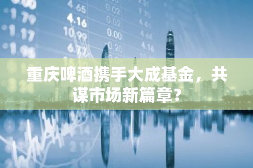 重庆啤酒携手大成基金，共谋市场新篇章？