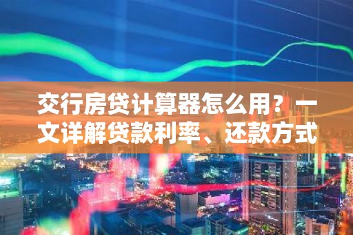 交行房贷计算器怎么用？一文详解贷款利率、还款方式等关键要素