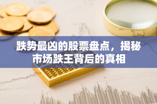 跌势最凶的股票盘点，揭秘市场跌王背后的真相