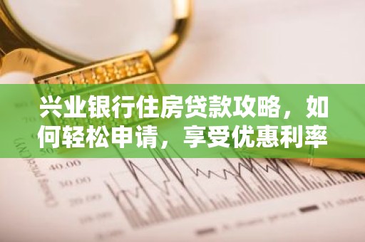 兴业银行住房贷款攻略，如何轻松申请，享受优惠利率？