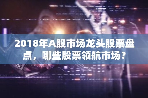 2018年A股市场龙头股票盘点，哪些股票领航市场？