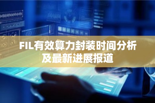 FIL有效算力封装时间分析及最新进展报道