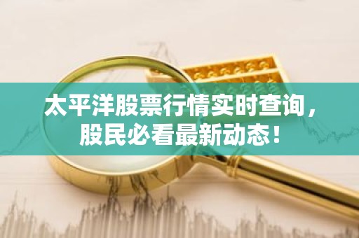 太平洋股票行情实时查询，股民必看最新动态！