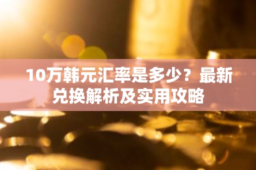 10万韩元汇率是多少？最新兑换解析及实用攻略