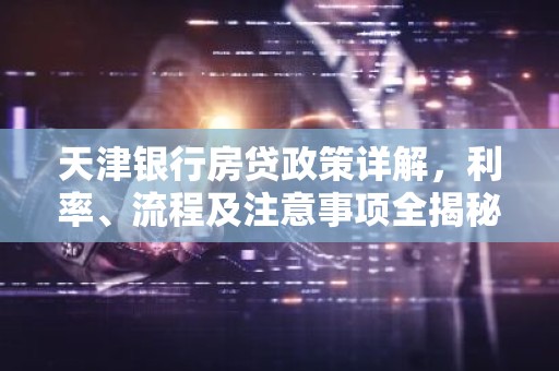 天津银行房贷政策详解，利率、流程及注意事项全揭秘！