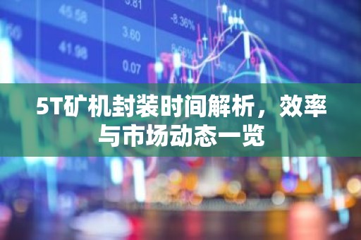 5T矿机封装时间解析，效率与市场动态一览