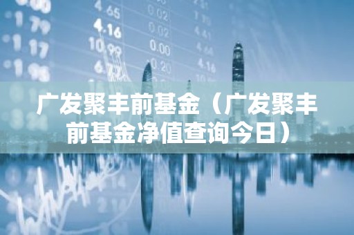 广发聚丰前基金（广发聚丰前基金净值查询今日）