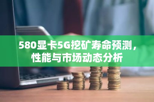 580显卡5G挖矿寿命预测，性能与市场动态分析