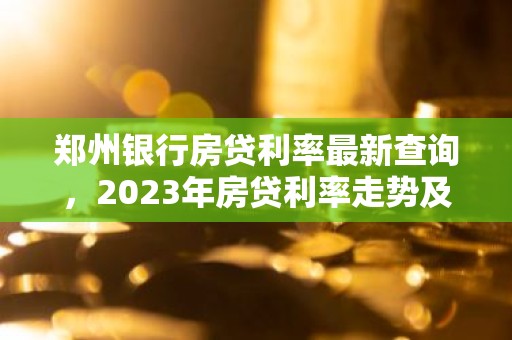 郑州银行房贷利率最新查询，2023年房贷利率走势及购房攻略