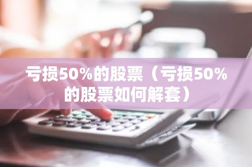 亏损50%的股票（亏损50%的股票如何解套）