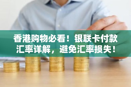 香港购物必看！银联卡付款汇率详解，避免汇率损失！