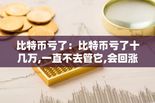 比特币亏了：比特币亏了十几万,一直不去管它,会回涨吗