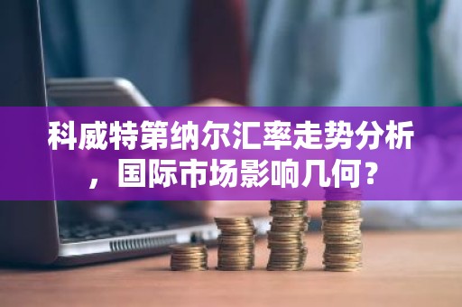 科威特第纳尔汇率走势分析，国际市场影响几何？