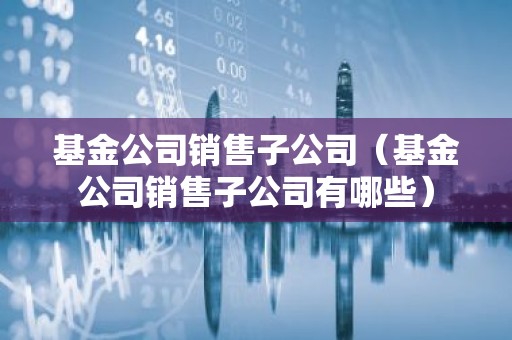 基金公司销售子公司（基金公司销售子公司有哪些）