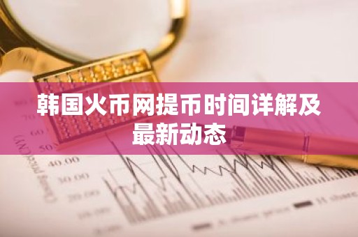 韩国火币网提币时间详解及最新动态