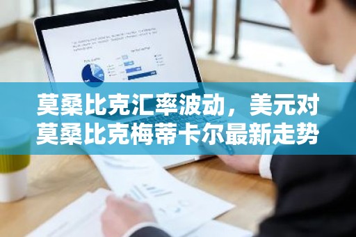 莫桑比克汇率波动，美元对莫桑比克梅蒂卡尔最新走势分析