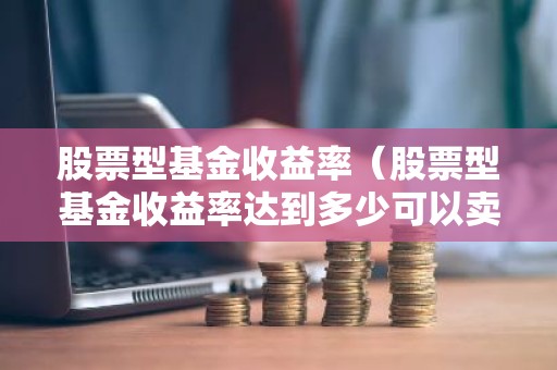 股票型基金收益率（股票型基金收益率达到多少可以卖出）