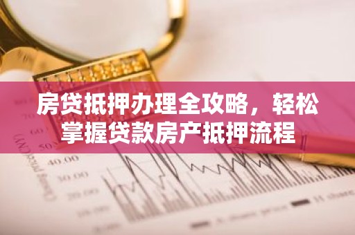房贷抵押办理全攻略，轻松掌握贷款房产抵押流程