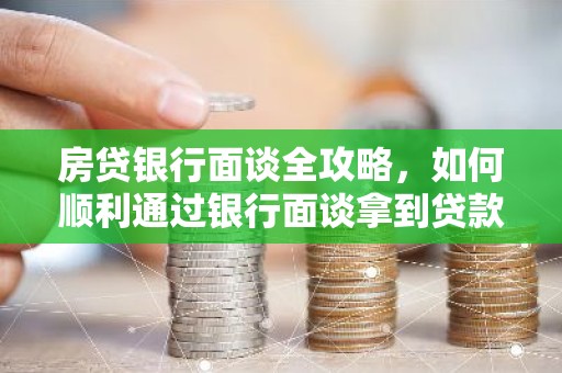 房贷银行面谈全攻略，如何顺利通过银行面谈拿到贷款？