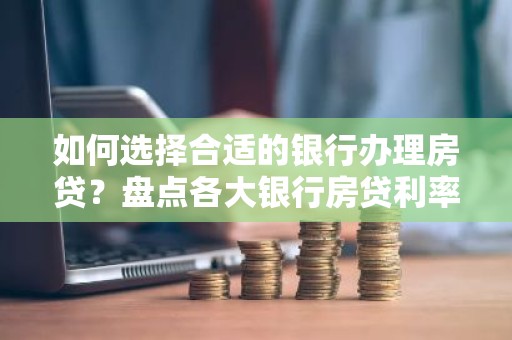 如何选择合适的银行办理房贷？盘点各大银行房贷利率及优势