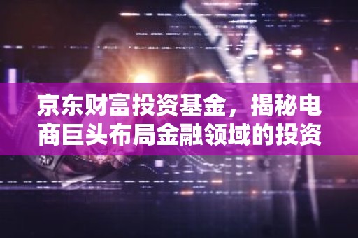 京东财富投资基金，揭秘电商巨头布局金融领域的投资新势力