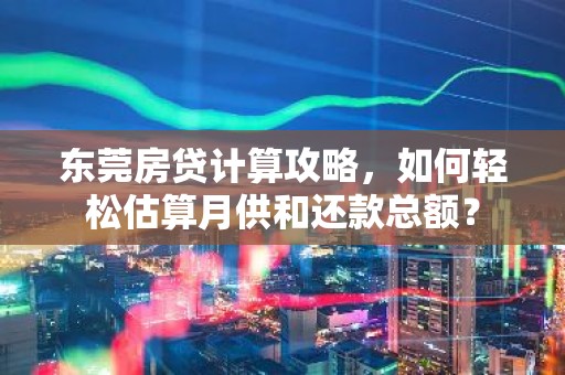 东莞房贷计算攻略，如何轻松估算月供和还款总额？