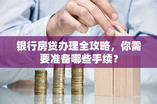 银行房贷办理全攻略，你需要准备哪些手续？