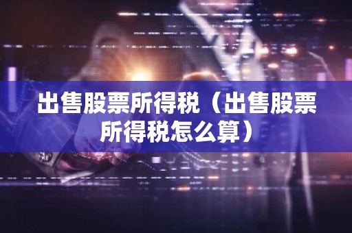 出售股票所得税（出售股票所得税怎么算）
