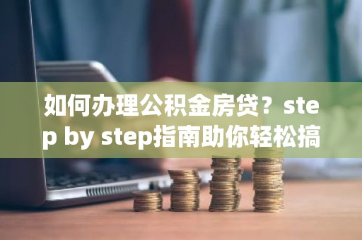 如何办理公积金房贷？step by step指南助你轻松搞定！